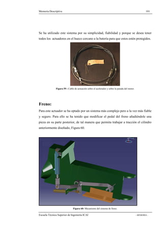 Memoria Descriptiva 101 
Se ha utilizado este sistema por su simplicidad, fiabilidad y porque se desea tener 
todos los actuadores en el hueco cercano a la batería para que estos estén protegidos. 
Figura 59 - Cable de actuación sobre el acelerador y sobre la parada del motor. 
Freno: 
Para este actuador se ha optado por un sistema más complejo pero a la vez más fiable 
y seguro. Para ello se ha tenido que modificar el pedal del freno añadiéndole una 
pieza en su parte posterior, de tal manera que permita trabajar a tracción el cilindro 
anteriormente diseñado, Figura 60. 
Figura 60- Mecanismo del sistema de freno. 
Escuela Técnica Superior de Ingeniería ICAI - MEMORIA - 
 