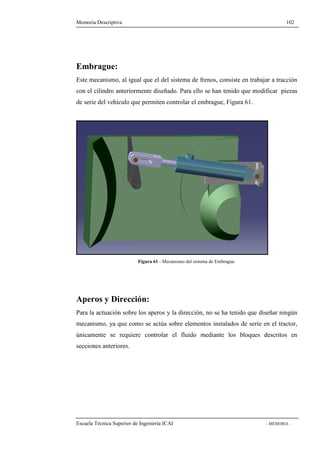 Memoria Descriptiva 102 
Embrague: 
Este mecanismo, al igual que el del sistema de frenos, consiste en trabajar a tracción 
con el cilindro anteriormente diseñado. Para ello se han tenido que modificar piezas 
de serie del vehículo que permiten controlar el embrague, Figura 61. 
Figura 61 - Mecanismo del sistema de Embrague. 
Aperos y Dirección: 
Para la actuación sobre los aperos y la dirección, no se ha tenido que diseñar ningún 
mecanismo, ya que como se actúa sobre elementos instalados de serie en el tractor, 
únicamente se requiere controlar el fluido mediante los bloques descritos en 
secciones anteriores. 
Escuela Técnica Superior de Ingeniería ICAI - MEMORIA - 
 