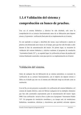 Memoria Descriptiva 103 
1.1.4 Validación del sistema y 
comprobación en banco de pruebas. 
Una vez el sistema hidráulico y eléctrico ha sido diseñado, solo resta la 
comprobación de su correcto funcionamiento antes de su fabricación para depurar 
errores y la posterior verificación final antes de su implementación en el tractor. 
En este apartado se recogen y describen dos tareas, cuya realización o puesta en 
práctica está distanciada unos meses en el tiempo, pero que han sido llevadas a cabo 
durante la fase de automatización del tractor. En primer lugar, se encuentra la 
validación del sistema hidráulico y eléctrico mediante el programa de simulación 
“Automation Studio 5.0” y en segundo lugar, la verificación en banco de pruebas del 
sistema finalmente construido, como paso previo a su implementación en el tractor. 
Validación del sistema. 
Antes de cualquier fase de fabricación de un sistema automático, es necesario la 
verificación de su correcto funcionamiento, con el objetivo de depurar errores o 
fallos en el diseño que una vez el sistema esté fabricado tenga un elevado coste su 
sustitución. 
Con tal fin, en este proyecto se procedió a la verificación del sistema hidráulico y el 
sistema de mando eléctrico, antes de fabricar cualquiera de los múltiples elementos 
que han sido construidos expresamente para la automatización del tractor Agria 
9940. Esta verificación inicial se llevo a cabo con el programa “Automation Studio 
5.0”. Un programa de simulación simultánea y en tiempo real, de instalaciones 
hidráulicas, neumáticas, eléctricas y electrónicas, que permitió solventar algunos 
Escuela Técnica Superior de Ingeniería ICAI - MEMORIA - 
 