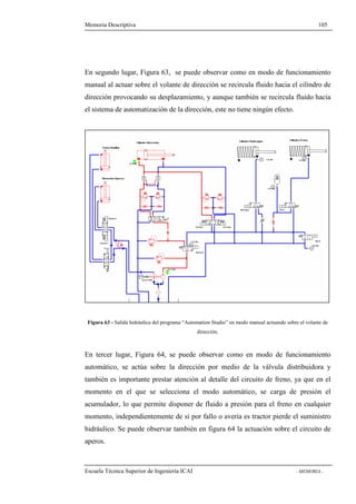 Memoria Descriptiva 105 
En segundo lugar, Figura 63, se puede observar como en modo de funcionamiento 
manual al actuar sobre el volante de dirección se recircula fluido hacia el cilindro de 
dirección provocando su desplazamiento, y aunque también se recircula fluido hacia 
el sistema de automatización de la dirección, este no tiene ningún efecto. 
Figura 63 - Salida hidráulica del programa “Automation Studio” en modo manual actuando sobre el volante de 
dirección. 
En tercer lugar, Figura 64, se puede observar como en modo de funcionamiento 
automático, se actúa sobre la dirección por medio de la válvula distribuidora y 
también es importante prestar atención al detalle del circuito de freno, ya que en el 
momento en el que se selecciona el modo automático, se carga de presión el 
acumulador, lo que permite disponer de fluido a presión para el freno en cualquier 
momento, independientemente de si por fallo o avería es tractor pierde el suministro 
hidráulico. Se puede observar también en figura 64 la actuación sobre el circuito de 
aperos. 
Escuela Técnica Superior de Ingeniería ICAI - MEMORIA - 
 