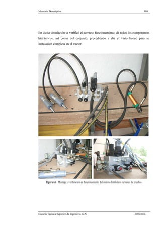 Memoria Descriptiva 108 
En dicha simulación se verificó el correcto funcionamiento de todos los componentes 
hidráulicos, así como del conjunto, procediendo a dar el visto bueno para su 
instalación completa en el tractor. 
Figura 66 - Montaje y verificación de funcionamiento del sistema hidráulico en banco de pruebas. 
Escuela Técnica Superior de Ingeniería ICAI - MEMORIA - 
 