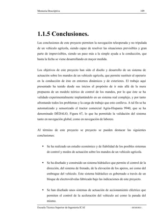 Memoria Descriptiva 109 
1.1.5 Conclusiones. 
Las conclusiones de este proyecto permiten la navegación teleoperada y no tripulada 
de un vehículo agrícola, siendo capaz de resolver las situaciones previsibles y gran 
parte de imprevisibles, siendo un paso más a la simple ayuda a la conducción, que 
hasta la fecha se viene desarrollando en mayor medida. 
Los objetivos de este proyecto han sido el diseño y desarrollo de un sistema de 
actuación sobre los mandos de un vehículo agrícola, que permite sustituir al operario 
en la conducción de éste en entornos dinámicos y de exteriores. El trabajo aquí 
presentado ha tenido desde sus inicios el propósito de ir más allá de la mera 
propuesta de un modelo teórico de control de los mandos, por lo que éste se ha 
validado experimentalmente implantándolo en un sistema real complejo, y por tanto 
afrontando todos los problemas y la carga de trabajo que esto conlleva. A tal fin se ha 
automatizado y sensorizado el tractor comercial Agria-Hispania 9940, que se ha 
denominado DÉDALO, Figura 67, lo que ha permitido la validación del sistema 
tanto en navegación global, como en navegación de laboreo. 
Al término de este proyecto se proyecto se pueden destacar las siguientes 
conclusiones: 
 Se ha realizado un estudio económico y de fiabilidad de los posibles sistemas 
de control y modos de actuación sobre los mandos de un vehículo agrícola. 
 Se ha diseñado y construido un sistema hidráulico que permite el control de la 
dirección, del sistema de frenado, de la elevación de los aperos, así como del 
embrague del vehículo. Este sistema hidráulico es gobernado a través de un 
bloque de electroválvulas fabricado bajo las indicaciones de este proyecto. 
 Se han diseñado unos sistemas de actuación de accionamiento eléctrico que 
permiten el control de la aceleración del vehículo así como la parada del 
mismo. 
Escuela Técnica Superior de Ingeniería ICAI - MEMORIA - 
 