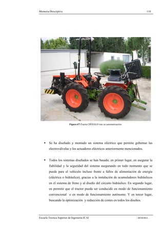 Memoria Descriptiva 110 
Figura 67-Tractor DÉDALO tras su automatización. 
 Se ha diseñado y montado un sistema eléctrico que permite gobernar las 
electroválvulas y los actuadores eléctricos anteriormente mencionados. 
 Todos los sistemas diseñados se han basado, en primer lugar, en asegurar la 
fiabilidad y la seguridad del sistema asegurando en todo momento que se 
puede para el vehículo incluso frente a fallos de alimentación de energía 
(eléctrica o hidráulica), gracias a la instalación de acumuladores hidráulicos 
en el sistema de freno y al diseño del circuito hidráulico. En segundo lugar, 
en permitir que el tractor pueda ser conducido en modo de funcionamiento 
convencional o en modo de funcionamiento autónomo. Y en tercer lugar, 
buscando la optimización y reducción de costes en todos los diseños. 
Escuela Técnica Superior de Ingeniería ICAI - MEMORIA - 
 