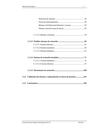 Memoria Descriptiva 3 
Selección de marchas ..............................................................58 
Freno de estacionamiento........................................................58 
Bloqueo del diferencial delantero y trasero.............................58 
Palanca conexión toma de fuerza ...........................................58 
1.1.3.2.3 Mandos a eliminar................................................................59 
1.1.3.3 Posibles sistemas de actuación .......................................................60 
1.1.3.3.1 Sistema eléctrico ..................................................................61 
1.1.3.3.2 Sistema neumático ...............................................................64 
1.1.3.3.3 Sistema hidráulico................................................................67 
1.1.3.4 Sistema de actuación instalado .......................................................71 
1.1.3.3.1 Circuito hidráulico ...............................................................72 
1.1.3.3.2 Circuito eléctrico..................................................................91 
1.1.3.5 Mecanismos de actuación..............................................................100 
1.1.4 Validación del sistema y comprobación en banco de pruebas.................103 
1.1.5 Conclusiones.................................................................................................109 
Escuela Técnica Superior de Ingeniería ICAI - MEMORIA - 
 