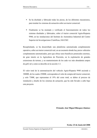 Memoria Descriptiva 111 
 Se ha diseñado y fabricado todas las piezas, de los diferentes mecanismos, 
para instalar los sistemas de actuación sobre un tractor comercial. 
 Finalmente se ha montado y verificado el funcionamiento de todos los 
sistemas diseñados y fabricados, sobre el tractor comercial Agria-Hispania 
9940, en las instalaciones del Instituto de Automática Industrial del Centro 
Superior de Investigaciones Científicas, IAI-CSIC. 
Recapitulando, se ha desarrollado una plataforma automatizada completamente 
operativa, sobre un tractor comercial real, en un escenario donde hay pocos vehículos 
completamente automatizados, pero que ofrece unos beneficios potenciales enormes, 
de gran interés en la Agricultura de Precisión, en la explotación de grandes 
extensiones de terreno, y en mantenimiento de los cada vez más abundantes ampos 
de golf, tal y como se describe en la sección 1.3. 
El valor total de la automatización del vehículo Agria-Hispania 9940 asciende a 
38000€, de los cuales 25000€, corresponden al valor de compra del tractor comercial, 
y solo 7300€, que representan el 19% del coste total, se deben al proceso de 
instalación y diseño de los sistemas de actuación, que ha sido llevado a cabo bajo 
este proyecto. 
Firmado: José Miguel Blázquez Jiménez 
Fecha: 23 de Junio del 2008 
Escuela Técnica Superior de Ingeniería ICAI - MEMORIA - 
 