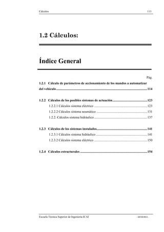 Cálculos 113 
1.2 Cálculos: 
Índice General 
Pág. 
1.2.1 Cálculo de parámetros de accionamiento de los mandos a automatizar 
del vehículo..............................................................................................................114 
1.2.2 Cálculos de los posibles sistemas de actuación..........................................123 
1.2.2.1 Cálculos sistema eléctrico ................................................................123 
1.2.2.2 Cálculos sistema neumático .............................................................131 
1.2.2. Cálculos sistema hidráulico ................................................................137 
1.2.3 Cálculos de los sistemas instalados.............................................................141 
1.2.3.1 Cálculos sistema hidráulico ..............................................................141 
1.2.3.2 Cálculos sistema eléctrico ................................................................150 
1.2.4 Cálculos estructurales .................................................................................154 
Escuela Técnica Superior de Ingeniería ICAI - MEMORIA - 
 