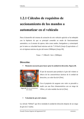 Cálculos 114 
1.2.1 Cálculos de requisitos de 
accionamiento de los mandos a 
automatizar en el vehículo 
Para el desarrollo del sistema de actuación de este vehículo agrícola se ha trabajado 
con la hipótesis de que su principal cometido en modo de funcionamiento 
automático, es el arrastre de aperos, tales como arados, fumigadores y cortacésped, 
por lo tanto su velocidad lineal máxima será de 7.18 Km/h [Anejo I] equivalente a 2 
m/s al régimen máximo de giro del motor (3000rpm) [Anejo III]. 
Vmax = 7.18Km/h= 2m/s (3000rpm) 
Dirección: 
 Momento necesario para hacer girar la unidad de dirección, Figura 68. 
El par de necesario para producir el giro del volante se 
obtuvo de las características técnicas de la unidad de 
dirección y su valor fue de 6 [Nm]. 
Con el propósito de asegurar este valor se procedió a 
medir con una llave dinamométrica con un rango de 
10Nm y el valor medido fue de 6,6 [Nm]. 
M 
Figura 68 -Par de accionamiento 
del volante. 
 Velocidad de giro del volante: 
La válvula “Orbitol” que lleva instalada la unidad de dirección dispone de un rango 
de giro de 2 vueltas. 
Escuela Técnica Superior de Ingeniería ICAI - MEMORIA - 
 