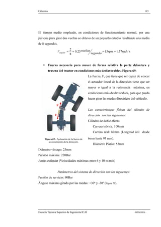 Cálculos 115 
El tiempo medio empleado, en condiciones de funcionamiento normal, por una 
persona para girar dos vueltas se obtuvo de un pequeño estudio resultando una media 
de 8 segundos. 
2 = = = = 
V vueltas angular 0.25 15 1.57 / 
segundo rpm rad s 
8 
 Fuerza necesaria para mover de forma relativa la parte delantera y 
trasera del tractor en condiciones más desfavorables, Figura 69. 
La fuerza, F, que tiene que ser capaz de vencer 
el actuador lineal de la dirección tiene que ser 
mayor o igual a la resistencia máxima, en 
condiciones más desfavorables, para que pueda 
hacer girar las ruedas directrices del vehículo. 
Las características físicas del cilindro de 
dirección son las siguientes: 
Cilindro de doble efecto 
Carrera teórica: 100mm 
Carrera real: 87mm (Longitud útil desde 
6mm hasta 93 mm). 
Diámetro Pistón: 52mm 
F 
F 
Figura 69 - Aplicación de la fuerza de 
accionamiento de la dirección. 
Diámetro vástago: 25mm 
Presión máxima: 220Bar 
Juntas estándar (Velocidades máximas entre 6 y 10 m/min) 
Parámetros del sistema de dirección son los siguientes: 
Presión de servicio: 90Bar 
Ángulo máximo girado por las ruedas: +30º y -30º (Figura 70). 
Escuela Técnica Superior de Ingeniería ICAI - MEMORIA - 
 