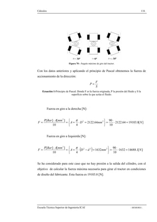 Cálculos 116 
Figura 70 - Ángulo máximo de giro del tractor. 
Con los datos anteriores y aplicando el principio de Pascal obtenemos la fuerza de 
accionamiento de la dirección: 
F 
S 
P = 
Ecuación 1-Principio de Pascal. Donde F es la fuerza originada, P la presión del fluido y S la 
superficie sobre la que actúa el fluido. 
Fuerza en giro a la derecha [N]: 
F × = = × 
2122.64 19103.8[ ] 
90 
   
= × = = p × = 
A D mm N 
10 
2 
[ ] [ ] 2 2 
2122.64 
P Bar A mm 
   
10 4 
Fuerza en giro a Izquierda [N]: 
× p × 
F = = = × - = 
= × = ( ) 90 
1632 14688.1[ ] 
   
A D d mm N 
10 
2 
[ ] [ ] 2 2 2 
1632 
P Bar A mm 
   
10 4 
Se ha considerado para este caso que no hay presión a la salida del cilindro, con el 
objetivo de calcular la fuerza máxima necesaria para girar el tractor en condiciones 
de diseño del fabricante. Esta fuerza es 19103.8 [N]. 
Escuela Técnica Superior de Ingeniería ICAI - MEMORIA - 
 