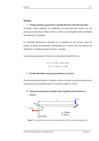 Cálculos 117 
Freno: 
 Tiempo máximo en para llevar el pedal del freno al fin del recorrido: 
El tiempo medio empleado, en condiciones de funcionamiento normal, por una 
persona para presionar a fondo el freno se obtuvo de un pequeño estudio resultando 
una media de 0.5 segundos. 
La velocidad anteriormente calculada es la empleada por una persona, pero por 
criterio de diseño principalmente determinado por el alcance del láser detector de 
obstáculos se aceptarían tiempos de hasta 1 segundo. 
La distancia que recorrerá el tractor a la velocidad de diseño (2m/s) es: 
S = v × t = 2m/ s × 0.5s = 1m 
S = v × t = 2m/ s ×1s = 2m 
 Presión hidráulica necesaria para detener el tractor: 
El par necesario para detener el vehículo se obtuvo de mirar la presión nominal en las 
características de la cilindro maestro y este fue de 55Bar o 5,5N/m2. 
 Fuerza necesaria para actuando sobre el pedal de freno detener el 
tractor: 
A 
F Cilindro 
F Pedal a 
d 
a= 360mm 
d=70mm 
Figura 71 - Esquema del mecanismo de accionamiento del freno y fuerzas aplicadas en él. 
Escuela Técnica Superior de Ingeniería ICAI - MEMORIA - 
 