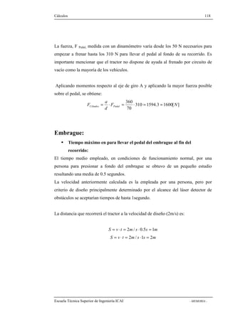 Cálculos 118 
La fuerza, F Pedal, medida con un dinamómetro varía desde los 50 N necesarios para 
empezar a frenar hasta los 310 N para llevar el pedal al fondo de su recorrido. Es 
importante mencionar que el tractor no dispone de ayuda al frenado por circuito de 
vacío como la mayoría de los vehículos. 
Aplicando momentos respecto al eje de giro A y aplicando la mayor fuerza posible 
sobre el pedal, se obtiene: 
F Cilindro Pedal = × = × = » 
310 1594.3 1600[ ] 
360 
F N 
70 
a 
d 
Embrague: 
 Tiempo máximo en para llevar el pedal del embrague al fin del 
recorrido: 
El tiempo medio empleado, en condiciones de funcionamiento normal, por una 
persona para presionar a fondo del embrague se obtuvo de un pequeño estudio 
resultando una media de 0.5 segundos. 
La velocidad anteriormente calculada es la empleada por una persona, pero por 
criterio de diseño principalmente determinado por el alcance del láser detector de 
obstáculos se aceptarían tiempos de hasta 1segundo. 
La distancia que recorrerá el tractor a la velocidad de diseño (2m/s) es: 
S = v × t = 2m/ s × 0.5s = 1m 
S = v × t = 2m/ s ×1s = 2m 
Escuela Técnica Superior de Ingeniería ICAI - MEMORIA - 
 