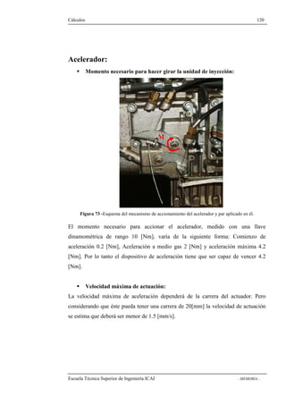 Cálculos 120 
Acelerador: 
 Momento necesario para hacer girar la unidad de inyección: 
M 
Figura 73 -Esquema del mecanismo de accionamiento del acelerador y par aplicado en él. 
El momento necesario para accionar el acelerador, medido con una llave 
dinamométrica de rango 10 [Nm], varía de la siguiente forma: Comienzo de 
aceleración 0.2 [Nm], Aceleración a medio gas 2 [Nm] y aceleración máxima 4.2 
[Nm]. Por lo tanto el dispositivo de aceleración tiene que ser capaz de vencer 4.2 
[Nm]. 
 Velocidad máxima de actuación: 
La velocidad máxima de aceleración dependerá de la carrera del actuador. Pero 
considerando que éste pueda tener una carrera de 20[mm] la velocidad de actuación 
se estima que deberá ser menor de 1.5 [mm/s]. 
Escuela Técnica Superior de Ingeniería ICAI - MEMORIA - 
 