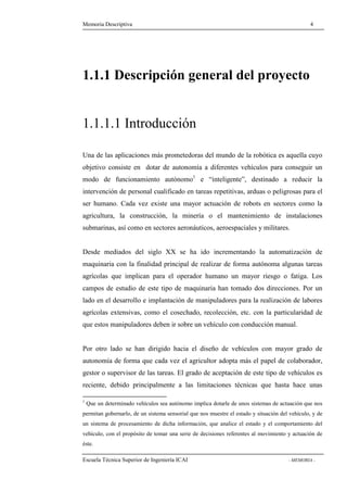 Memoria Descriptiva 4 
1.1.1 Descripción general del proyecto 
1.1.1.1 Introducción 
Una de las aplicaciones más prometedoras del mundo de la robótica es aquella cuyo 
objetivo consiste en dotar de autonomía a diferentes vehículos para conseguir un 
modo de funcionamiento autónomo1 e “inteligente”, destinado a reducir la 
intervención de personal cualificado en tareas repetitivas, arduas o peligrosas para el 
ser humano. Cada vez existe una mayor actuación de robots en sectores como la 
agricultura, la construcción, la minería o el mantenimiento de instalaciones 
submarinas, así como en sectores aeronáuticos, aeroespaciales y militares. 
Desde mediados del siglo XX se ha ido incrementando la automatización de 
maquinaria con la finalidad principal de realizar de forma autónoma algunas tareas 
agrícolas que implican para el operador humano un mayor riesgo o fatiga. Los 
campos de estudio de este tipo de maquinaria han tomado dos direcciones. Por un 
lado en el desarrollo e implantación de manipuladores para la realización de labores 
agrícolas extensivas, como el cosechado, recolección, etc. con la particularidad de 
que estos manipuladores deben ir sobre un vehículo con conducción manual. 
Por otro lado se han dirigido hacia el diseño de vehículos con mayor grado de 
autonomía de forma que cada vez el agricultor adopta más el papel de colaborador, 
gestor o supervisor de las tareas. El grado de aceptación de este tipo de vehículos es 
reciente, debido principalmente a las limitaciones técnicas que hasta hace unas 
1 Que un determinado vehículos sea autónomo implica dotarle de unos sistemas de actuación que nos 
permitan gobernarlo, de un sistema sensorial que nos muestre el estado y situación del vehículo, y de 
un sistema de procesamiento de dicha información, que analice el estado y el comportamiento del 
vehículo, con el propósito de tomar una serie de decisiones referentes al movimiento y actuación de 
éste. 
Escuela Técnica Superior de Ingeniería ICAI - MEMORIA - 
 