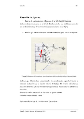 Cálculos 121 
Elevación de Aperos: 
 Fuerza de accionamiento del mando de la válvula distribuidora: 
La fuerza de accionamiento de la válvula distribuidora fue una medida experimental 
con un dinamómetro y el valor máximo de accionamiento es de 10[N]. 
 Fuerza que deben realizar los actuadores lineales para elevar los aperos: 
F 
Figura 74 -Esquema del mecanismo de accionamiento del elevador hidráulico y fuerza aplicada. 
La fuerza que deben realizar cada uno de los dos actuadores del enganche tripuntal se 
calculará en función de la presión máxima de trabajo del circuito hidráulico de 
elevación de aperos y la superficie sobre la que actúa el fluido sobre los cilindros de 
elevación. 
Presión de trabajo del circuito de elevación de aperos: 180Bar 
Diámetro Pistón cilindro: 52mm 
Aplicando el principio de Pascal (Ecuación 1) se obtiene: 
Escuela Técnica Superior de Ingeniería ICAI - MEMORIA - 
 