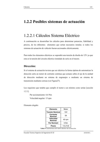 Cálculos 123 
1.2.2 Posibles sistemas de actuación 
1.2.2.1 Cálculos Sistema Eléctrico 
A continuación se desarrollan los cálculos para determinar potencias, fiabilidad y 
precios, de los diferentes elementos que serían necesarios instalar, si todos los 
sistemas de actuación de vehículo fueran accionados eléctricamente. 
Para todos los elementos eléctricos se supondrá una tensión de diseño de 12V ya que 
esta es la tensión del circuito eléctrico instalado de serie en el tractor. 
Dirección: 
Si el sistema de actuación tuviera que ser eléctrico la forma óptima de automatizar la 
dirección sería un motor de corriente continua que actuara sobre el eje de la unidad 
de dirección mediante un sistema de engranajes o mediante un sistema de 
transmisión mediante correas (ver Figura27). 
Los requisitos que tendría que cumplir el motor a un mínimo coste serían [sección 
1.2.1]: 
Par accionamiento: 6.6 Nm 
Velocidad angular: 15 rpm 
Elemento elegido: 
Elemento Motor 
Tensión Nominal 12V 
Corriente 
Nominal 5A 
Velocidad 
Nominal 40 rpm 
Par Nomianl 5 Nm 
Precio 113,73 € 
Tabla 5-Características del motor eléctrico de la dirección. 
Escuela Técnica Superior de Ingeniería ICAI - MEMORIA - 
 