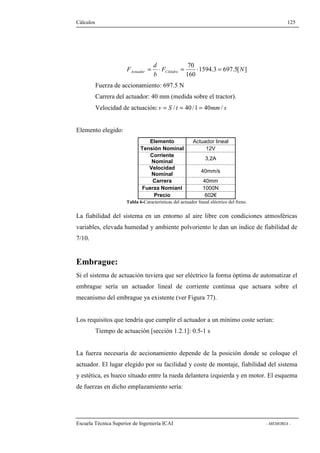 Cálculos 125 
F Actuador Cilindro = × = × = 
1594.3 697.5[ ] 
70 
F N 
160 
d 
b 
Fuerza de accionamiento: 697.5 N 
Carrera del actuador: 40 mm (medida sobre el tractor). 
Velocidad de actuación: v = S / t = 40 /1 = 40mm/ s 
Elemento elegido: 
Elemento Actuador lineal 
Tensión Nominal 12V 
Corriente 
Nominal 3,2A 
Velocidad 
Nominal 40mm/s 
Carrera 40mm 
Fuerza Nomianl 1000N 
Precio 602€ 
Tabla 6-Características del actuador lineal eléctrico del freno. 
La fiabilidad del sistema en un entorno al aire libre con condiciones atmosféricas 
variables, elevada humedad y ambiente polvoriento le dan un índice de fiabilidad de 
7/10. 
Embrague: 
Si el sistema de actuación tuviera que ser eléctrico la forma óptima de automatizar el 
embrague sería un actuador lineal de corriente continua que actuara sobre el 
mecanismo del embrague ya existente (ver Figura 77). 
Los requisitos que tendría que cumplir el actuador a un mínimo coste serían: 
Tiempo de actuación [sección 1.2.1]: 0.5-1 s 
La fuerza necesaria de accionamiento depende de la posición donde se coloque el 
actuador. El lugar elegido por su facilidad y coste de montaje, fiabilidad del sistema 
y estética, es hueco situado entre la rueda delantera izquierda y en motor. El esquema 
de fuerzas en dicho emplazamiento sería: 
Escuela Técnica Superior de Ingeniería ICAI - MEMORIA - 
 