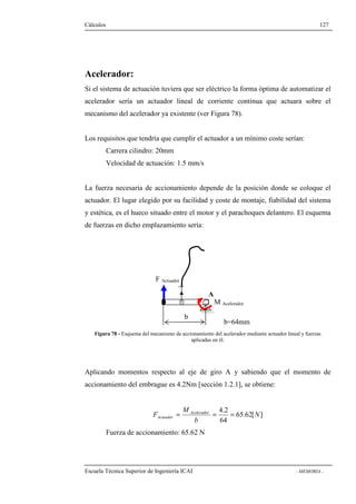 Cálculos 127 
Acelerador: 
Si el sistema de actuación tuviera que ser eléctrico la forma óptima de automatizar el 
acelerador sería un actuador lineal de corriente continua que actuara sobre el 
mecanismo del acelerador ya existente (ver Figura 78). 
Los requisitos que tendría que cumplir el actuador a un mínimo coste serían: 
Carrera cilindro: 20mm 
Velocidad de actuación: 1.5 mm/s 
La fuerza necesaria de accionamiento depende de la posición donde se coloque el 
actuador. El lugar elegido por su facilidad y coste de montaje, fiabilidad del sistema 
y estética, es el hueco situado entre el motor y el parachoques delantero. El esquema 
de fuerzas en dicho emplazamiento sería: 
M Acelerador 
b 
F Actuador 
A 
b=64mm 
Figura 78 - Esquema del mecanismo de accionamiento del acelerador mediante actuador lineal y fuerzas 
aplicadas en él. 
Aplicando momentos respecto al eje de giro A y sabiendo que el momento de 
accionamiento del embrague es 4.2Nm [sección 1.2.1], se obtiene: 
65.62[ ] 
4.2 
F Acelerador 
Actuador = = = 
64 
N 
b 
M 
Fuerza de accionamiento: 65.62 N 
Escuela Técnica Superior de Ingeniería ICAI - MEMORIA - 
 