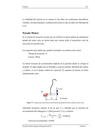Cálculos 129 
La fiabilidad del sistema en un entorno al aire libre con condiciones atmosféricas 
variables, elevada humedad y ambiente polvoriento le dan un índice de fiabilidad de 
5/10. 
Parada Motor: 
Si el sistema de actuación tuviera que ser eléctrico la forma óptima de automatizar 
parada del motor sería un electro-imán que actuara sobre el mecanismo corte de 
inyección ya existente (ver). 
Los requisitos que tendría que cumplir el actuador a un mínimo coste serían: 
Tiempo de actuación: 1s 
Carrera: 30mm 
La fuerza necesaria de accionamiento depende de la posición donde se coloque el 
actuador. El lugar elegido por su facilidad y coste de montaje, fiabilidad del sistema 
y estética, es en el propio control de inyección. El esquema de fuerzas en dicho 
emplazamiento sería: 
M 
Parada 
b 
F Actuador 
A 
b=43mm 
Figura 79 - Esquema del mecanismo de accionamiento de parada del motor mediante electro-imán. 
Aplicando momentos respecto al eje de giro A y sabiendo que el momento de 
accionamiento del embrague es 1.5Nm [sección 1.2.1], se obtiene: 
38.88[ ] 
1.5 
F Acelerador 
Actuador = = = 
43 
N 
b 
M 
Fuerza de accionamiento: 38.88N 
Escuela Técnica Superior de Ingeniería ICAI - MEMORIA - 
 