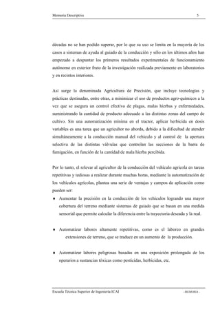 Memoria Descriptiva 5 
décadas no se han podido superar, por lo que su uso se limita en la mayoría de los 
casos a sistemas de ayuda al guiado de la conducción y sólo en los últimos años han 
empezado a despuntar los primeros resultados experimentales de funcionamiento 
autónomo en exterior fruto de la investigación realizada previamente en laboratorios 
y en recintos interiores. 
Así surge la denominada Agricultura de Precisión, que incluye tecnologías y 
prácticas destinadas, entre otras, a minimizar el uso de productos agro-químicos a la 
vez que se asegura un control efectivo de plagas, malas hierbas y enfermedades, 
suministrando la cantidad de producto adecuado a las distintas zonas del campo de 
cultivo. Sin una automatización mínima en el tractor, aplicar herbicida en dosis 
variables es una tarea que un agricultor no aborda, debido a la dificultad de atender 
simultáneamente a la conducción manual del vehículo y al control de la apertura 
selectiva de las distintas válvulas que controlan las secciones de la barra de 
fumigación, en función de la cantidad de mala hierba percibida. 
Por lo tanto, el relevar al agricultor de la conducción del vehículo agrícola en tareas 
repetitivas y tediosas a realizar durante muchas horas, mediante la automatización de 
los vehículos agrícolas, plantea una serie de ventajas y campos de aplicación como 
pueden ser: 
¨ Aumentar la precisión en la conducción de los vehículos logrando una mayor 
cobertura del terreno mediante sistemas de guiado que se basan en una medida 
sensorial que permite calcular la diferencia entre la trayectoria deseada y la real. 
¨ Automatizar labores altamente repetitivas, como es el laboreo en grandes 
extensiones de terreno, que se traduce en un aumento de la producción. 
¨ Automatizar labores peligrosas basadas en una exposición prolongada de los 
operarios a sustancias tóxicas como pesticidas, herbicidas, etc. 
Escuela Técnica Superior de Ingeniería ICAI - MEMORIA - 
 