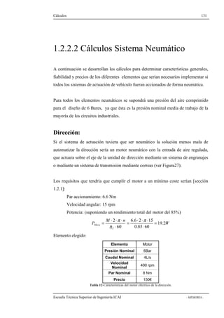 Cálculos 131 
1.2.2.2 Cálculos Sistema Neumático 
A continuación se desarrollan los cálculos para determinar características generales, 
fiabilidad y precios de los diferentes elementos que serían necesarios implementar si 
todos los sistemas de actuación de vehículo fueran accionados de forma neumática. 
Para todos los elementos neumáticos se supondrá una presión del aire comprimido 
para el diseño de 6 Bares, ya que ésta es la presión nominal media de trabajo de la 
mayoría de los circuitos industriales. 
Dirección: 
Si el sistema de actuación tuviera que ser neumático la solución menos mala de 
automatizar la dirección sería un motor neumático con la entrada de aire regulada, 
que actuara sobre el eje de la unidad de dirección mediante un sistema de engranajes 
o mediante un sistema de transmisión mediante correas (ver Figura27). 
Los requisitos que tendría que cumplir el motor a un mínimo coste serían [sección 
1.2.1]: 
Par accionamiento: 6.6 Nm 
Velocidad angular: 15 rpm 
Potencia: (suponiendo un rendimiento total del motor del 85%) 
= × × × p 
= × × × 
p 
2 6.6 2 15 
= 
Meca 19.2 
W 
M n 
P 
h 
T 
× 
0.85 60 
60 
× 
Elemento elegido: 
Elemento Motor 
Presión Nominal 6Bar 
Caudal Nominal 4L/s 
Velocidad 
Nominal 400 rpm 
Par Nominal 8 Nm 
Precio 150€ 
Tabla 12-Características del motor eléctrico de la dirección. 
Escuela Técnica Superior de Ingeniería ICAI - MEMORIA - 
 