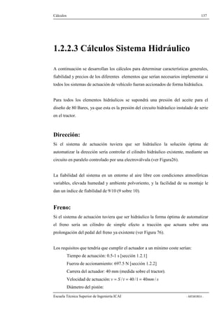 Cálculos 137 
1.2.2.3 Cálculos Sistema Hidráulico 
A continuación se desarrollan los cálculos para determinar características generales, 
fiabilidad y precios de los diferentes elementos que serían necesarios implementar si 
todos los sistemas de actuación de vehículo fueran accionados de forma hidráulica. 
Para todos los elementos hidráulicos se supondrá una presión del aceite para el 
diseño de 80 Bares, ya que esta es la presión del circuito hidráulico instalado de serie 
en el tractor. 
Dirección: 
Si el sistema de actuación tuviera que ser hidráulico la solución óptima de 
automatizar la dirección sería controlar el cilindro hidráulico existente, mediante un 
circuito en paralelo controlado por una electroválvula (ver Figura26). 
La fiabilidad del sistema en un entorno al aire libre con condiciones atmosféricas 
variables, elevada humedad y ambiente polvoriento, y la facilidad de su montaje le 
dan un índice de fiabilidad de 9/10 (9 sobre 10). 
Freno: 
Si el sistema de actuación tuviera que ser hidráulico la forma óptima de automatizar 
el freno sería un cilindro de simple efecto a tracción que actuara sobre una 
prolongación del pedal del freno ya existente (ver Figura 76). 
Los requisitos que tendría que cumplir el actuador a un mínimo coste serían: 
Tiempo de actuación: 0.5-1 s [sección 1.2.1] 
Fuerza de accionamiento: 697.5 N [sección 1.2.2] 
Carrera del actuador: 40 mm (medida sobre el tractor). 
Velocidad de actuación: v = S / t = 40 /1 = 40mm/ s 
Diámetro del pistón: 
Escuela Técnica Superior de Ingeniería ICAI - MEMORIA - 
 