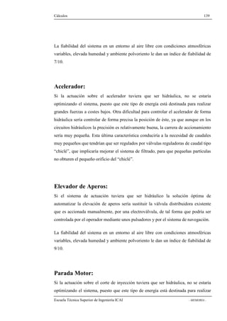 Cálculos 139 
La fiabilidad del sistema en un entorno al aire libre con condiciones atmosféricas 
variables, elevada humedad y ambiente polvoriento le dan un índice de fiabilidad de 
7/10. 
Acelerador: 
Si la actuación sobre el acelerador tuviera que ser hidráulica, no se estaría 
optimizando el sistema, puesto que este tipo de energía está destinada para realizar 
grandes fuerzas a costes bajos. Otra dificultad para controlar el acelerador de forma 
hidráulica sería controlar de forma precisa la posición de éste, ya que aunque en los 
circuitos hidráulicos la precisión es relativamente buena, la carrera de accionamiento 
sería muy pequeña. Esta última característica conduciría a la necesidad de caudales 
muy pequeños que tendrían que ser regulados por válvulas reguladoras de caudal tipo 
“chiclé”, que implicaría mejorar el sistema de filtrado, para que pequeñas partículas 
no obturen el pequeño orificio del “chiclé”. 
Elevador de Aperos: 
Si el sistema de actuación tuviera que ser hidráulico la solución óptima de 
automatizar la elevación de aperos sería sustituir la válvula distribuidora existente 
que es accionada manualmente, por una electroválvula, de tal forma que podría ser 
controlada por el operador mediante unos pulsadores y por el sistema de navegación. 
La fiabilidad del sistema en un entorno al aire libre con condiciones atmosféricas 
variables, elevada humedad y ambiente polvoriento le dan un índice de fiabilidad de 
9/10. 
Parada Motor: 
Si la actuación sobre el corte de inyección tuviera que ser hidráulica, no se estaría 
optimizando el sistema, puesto que este tipo de energía está destinada para realizar 
Escuela Técnica Superior de Ingeniería ICAI - MEMORIA - 
 