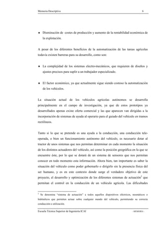 Memoria Descriptiva 6 
¨ Disminución de costes de producción y aumento de la rentabilidad económica de 
la explotación. 
A pesar de los diferentes beneficios de la automatización de las tareas agrícolas 
todavía existen barreras para su desarrollo, como son: 
¨ La complejidad de los sistemas electro-mecánicos, que requieren de diseños y 
ajustes precisos para suplir a un trabajador especializado. 
¨ El factor económico, ya que actualmente sigue siendo costoso la automatización 
de los vehículos. 
La situación actual de los vehículos agrícolas autónomos se desarrolla 
principalmente en el campo de investigación, ya que de estos prototipos ya 
desarrollados apenas existe oferta comercial y las que aparecen van dirigidas a la 
incorporación de sistemas de ayuda al operario para el guiado del vehículo en tramos 
rectilíneos. 
Tanto si lo que se pretende es una ayuda a la conducción, una conducción tele-operada, 
o bien un funcionamiento autónomo del vehículo, es necesario dotar al 
tractor de unos sistemas que nos permitan determinar en cada momento la situación 
de los distintos actuadores del vehículo, así como la posición geográfica en la que se 
encuentre éste, por lo que se dotará de un sistema de sensores que nos permitan 
conocer en todo momento esta información. Ahora bien, tan importante es saber la 
situación del vehículo como poder gobernarlo o dirigirlo sin la presencia física del 
ser humano, y es en este contexto donde surge el verdadero objetivo de este 
proyecto, el desarrollo y optimización de los diferentes sistemas de actuación2 que 
permitan el control en la conducción de un vehículo agrícola. Las dificultades 
2 Se denomina “sistema de actuación” a todos aquellos dispositivos eléctricos, neumáticos o 
hidráulicos que permiten actuar sobre cualquier mando del vehículo, permitiendo su correcta 
conducción o utilización. 
Escuela Técnica Superior de Ingeniería ICAI - MEMORIA - 
 