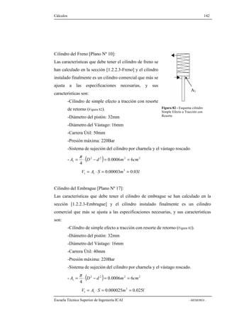 Cálculos 142 
Cilindro del Freno [Plano Nº 10]: 
Las características que debe tener el cilindro de freno se 
han calculado en la sección [1.2.2.3-Freno] y el cilindro 
instalado finalmente es un cilindro comercial que más se 
ajusta a las especificaciones necesarias, y sus 
características son: 
A1 
-Cilindro de simple efecto a tracción con resorte 
de retorno (Figura 82). 
-Diámetro del pistón: 32mm 
-Diámetro del Vástago: 16mm 
-Carrera Útil: 50mm 
-Presión máxima: 220Bar 
-Sistema de sujeción del cilindro por charnela y el vástago roscado. 
A = × D - d = m = cm p 
- ( 2 2 ) 0.0006 2 6 
2 
1 4 
V A S 0.00003m3 0.03l 
1 1 = × = = 
Figura 82 - Esquema cilindro 
Simple Efecto a Tracción con 
Resorte. 
Cilindro del Embrague [Plano Nº 17]: 
Las características que debe tener el cilindro de embrague se han calculado en la 
sección [1.2.2.3-Embrague] y el cilindro instalado finalmente es un cilindro 
comercial que más se ajusta a las especificaciones necesarias, y sus características 
son: 
-Cilindro de simple efecto a tracción con resorte de retorno (Figura 82). 
-Diámetro del pistón: 32mm 
-Diámetro del Vástago: 16mm 
-Carrera Útil: 40mm 
-Presión máxima: 220Bar 
-Sistema de sujeción del cilindro por charnela y el vástago roscado. 
A = × D - d = m = cm p 
- ( 2 2 ) 0.0006 2 6 
2 
1 4 
V A S 0.000025m3 0.025l 
1 1 = × = = 
Escuela Técnica Superior de Ingeniería ICAI - MEMORIA - 
 