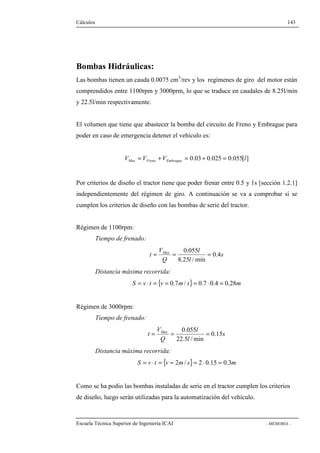 Cálculos 143 
Bombas Hidráulicas: 
Las bombas tienen un cauda 0.0075 cm3/rev y los regimenes de giro del motor están 
comprendidos entre 1100rpm y 3000prm, lo que se traduce en caudales de 8.25l/min 
y 22.5l/min respectivamente. 
El volumen que tiene que abastecer la bomba del circuito de Freno y Embrague para 
poder en caso de emergencia detener el vehículo es: 
V V V 0.03 0.025 0.055[l] Max Freno Embrague = + = + = 
Por criterios de diseño el tractor tiene que poder frenar entre 0.5 y 1s [sección 1.2.1] 
independientemente del régimen de giro. A continuación se va a comprobar si se 
cumplen los criterios de diseño con las bombas de serie del tractor. 
Régimen de 1100rpm: 
Tiempo de frenado: 
s 
0.055 = = = 
t Max 0.4 
8.25 l 
/min 
l 
V 
Q 
Distancia máxima recorrida: 
S = v × t = {v = 0.7m/ s}= 0.7 × 0.4 = 0.28m 
Régimen de 3000rpm: 
Tiempo de frenado: 
s 
0.055 = = = 
t Max 0.15 
22.5 l 
/min 
l 
V 
Q 
Distancia máxima recorrida: 
S = v × t = {v = 2m/ s}= 2 × 0.15 = 0.3m 
Como se ha podio las bombas instaladas de serie en el tractor cumplen los criterios 
de diseño, luego serán utilizadas para la automatización del vehículo. 
Escuela Técnica Superior de Ingeniería ICAI - MEMORIA - 
 