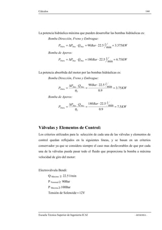 Cálculos 144 
La potencia hidráulica máxima que pueden desarrollar las bombas hidráulicas es: 
Bomba Dirección, Freno y Embrague: 
P P Q Bar l KW Hidra Max Max = D × = 90 × 22.5 min = 3.375 
Bomba de Aperos: 
P P Q Bar l KW Hidra Max Max = D × = 180 × 22.5 min = 6.75 
La potencia absorbida del motor por las bombas hidráulicas es: 
Bomba Dirección, Freno y Embrague: 
KW 
P Q Bar × 
l 
90 22.5 min 
= 
= 
D × 
= 
Hidra 3.75 
P 
Max Max 
h 
T 
0.9 
Bomba de Aperos: 
KW 
P Q Bar × 
l 
180 22.5 min 
= 
= 
D × 
= 
Hidra 7.5 
P 
Max Max 
h 
T 
0.9 
Válvulas y Elementos de Control: 
Los criterios utilizados para la selección de cada una de las válvulas y elementos de 
control quedan reflejados en la siguientes líneas, y se basan en un criterios 
conservador ya que se considera siempre el caso mas desfavorables de que por cada 
una de la válvulas pueda pasar todo el fluido que proporciona la bomba a máxima 
velocidad de giro del motor: 
Electroválvula Bendi: 
Q Máximo ³ 22.5 l/min 
P Nominal³ 90Bar 
P Máxima³ 100Bar 
Tensión de Solenoide »12V 
Escuela Técnica Superior de Ingeniería ICAI - MEMORIA - 
 