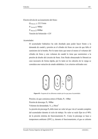 Cálculos 145 
Electroválvula de accionamiento del freno: 
Q Máximo ³ 22.5 l/min 
P Nominal³ 90Bar 
P Máxima³ 100Bar 
Tensión de Solenoide »12V 
Acumulador: 
El acumulador hidráulico ha sido diseñado para poder hacer frente a la 
demanda de caudal y presión en el cilindro de freno en caso de que falle el 
suministro de la bomba. Por lo tanto tiene que tener al menos el volumen del 
cilindro de freno y este volumen de caudal lo tiene que suministrar a la 
presión de diseño del circuito de freno. Este fluido almacenado lo liberará en 
caso necesario de forma rápida, por lo tanto en los cálculos de la vejiga se 
considera una variación de estado adiabática. Los criterios utilizados son: 
Figura 83 - Esquema de los diferentes estados por los que pasa el acumulador. 
Presión a la que comienza entrar el fluido, P1: 10Bar 
Presión de descarga, P2: 90Bar 
Volumen de demandado, Vx ³ 30cm3 
La presión de precarga P0 debe tener un valor tal que vite el vaciado completo 
del acumulador durante el ciclo de trabajo. Su valor se suele fijar en el 90% 
de la presión mínima de funcionamiento P1. Como la precarga se hace a 
temperatura ambiente (20ºC) y, durante el funcionamiento, el gas se calienta 
Escuela Técnica Superior de Ingeniería ICAI - MEMORIA - 
 