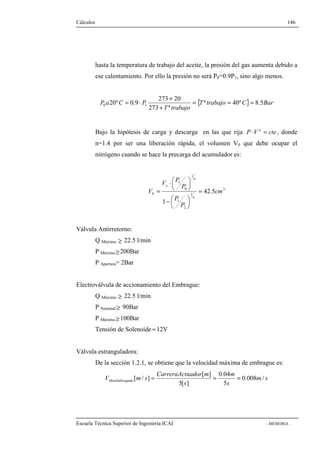 Cálculos 146 
hasta la temperatura de trabajo del aceite, la presión del gas aumenta debido a 
ese calentamiento. Por ello la presión no será P0=0.9P1, sino algo menos. 
{T trabajo C} Bar 
= × + 
273 20 
20º 0.9 0 1 = » = 
P a C P ª 40º 8.5 
+ 
273 ª 
T trabajo 
Bajo la hipótesis de carga y descarga en las que rija P ×V n = cte , donde 
n=1.4 por ser una liberación rápida, el volumen V0 que debe ocupar el 
nitrógeno cuando se hace la precarga del acumulador es: 
3 
1 
P 
V P 
n 
x 
= 
 
 
×  
 
= 
0 42.5 
1 
0 
P 
2 
1 
P 
1 
1 
cm 
V 
n 
 
 
-  
 
Válvula Antirretorno: 
Q Máximo ³ 22.5 l/min 
P Máxima³ 200Bar 
P Apertura= 2Bar 
Electroválvula de accionamiento del Embrague: 
Q Máximo ³ 22.5 l/min 
P Nominal³ 90Bar 
P Máxima³ 100Bar 
Tensión de Solenoide »12V 
Válvula estranguladora: 
De la sección 1.2.1, se obtiene que la velocidad máxima de embrague es: 
0.04 
[ ] 
[ / ] = = = 
V m s MaxEmbragado 0.008 / 
m s 
s 
m 
CarreraActuador m 
5[ s 
] 
5 
Escuela Técnica Superior de Ingeniería ICAI - MEMORIA - 
 
