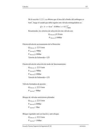 Cálculos 147 
De la sección 1.2.3.1, se obtiene que el área del cilindro del embrague es 
6cm2, luego el caudal que debe regular esta válvula estranguladora es: 
6 0.008 / 0.3 min Q = A× v = cm2 × m s = l 
Resumiendo, los criterios de selección de esta válvula son: 
Q Máximo£ 0.3l/min 
P Máxima³ 100Bar 
Electroválvula de accionamiento de la Dirección: 
Q Máximo ³ 22.5 l/min 
P Nominal³ 90Bar 
P Máxima³ 100Bar 
Tensión de Solenoide »12V 
Electroválvula de selección de modo de funcionamiento: 
Q Máximo ³ 22.5 l/min 
P Nominal³ 90Bar 
P Máxima³ 100Bar 
Tensión de Solenoide »12V 
Válvula limitadora de presión: 
Q Máximo ³ 22.5 l/min 
P Apertura= 90Bar 
Bloque de válvulas antirretorno pilotadas: 
Q Máximo ³ 22.5 l/min 
P Máxima³ 200Bar 
P Apertura= 5Bar 
Bloque regulador anti-cavitación y anti-choque. 
Q Máximo ³ 22.5 l/min 
P Apertura= 150Bar 
Escuela Técnica Superior de Ingeniería ICAI - MEMORIA - 
 