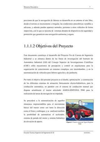 Memoria Descriptiva 7 
provienen de que la navegación de laboreo se desarrolla en un entorno al aire libre, 
donde el terreno es inconsistente e irregular, las condiciones atmosféricas variables y 
adversas, y además pueden aparecer animales, personas u otros vehículos de forma 
imprevista, con lo que se necesita de sistemas dotados de dispositivos de seguridad y 
protección que garanticen una navegación autónoma y segura. 
1.1.1.2 Objetivos del Proyecto 
Este documento constituye el desarrollo del Proyecto Fin de Carrera de Ingeniería 
Industrial y se enmarca dentro de las líneas de investigación del Instituto de 
Automática Industrial (IAI) del Consejo Superior de Investigaciones Científicas 
(CSIC) sobre mecanismos de percepción y control en arquitecturas para la 
organización de conocimiento en sistemas complejos con incertidumbre, y en la 
automatización de vehículos para labores agrícolas y de jardinería. 
Por tanto el objetivo del presente proyecto es el diseño, optimización y construcción 
de los diferentes sistemas de actuación, básicamente electro-hidráulicos, para la 
conducción automática, en paralelo con el sistema de conducción manual que 
dispone actualmente el tractor articulado AGRIA-HISPANIA 9940 para la 
realización de tareas de navegación no tripulada. 
Se procederá a la automatización de aquellos 
elementos imprescindibles para el movimiento 
básico del tractor como son tanto la dirección 
como el freno y embrague, y se analizará también 
la posibilidad de automatizar el acelerador, 
sistema de parada del motor y sistema hidráulico 
de elevación de aperos. Figura1 -Tractor comercial Agria-Hispania 
9940 
Escuela Técnica Superior de Ingeniería ICAI - MEMORIA - 
 