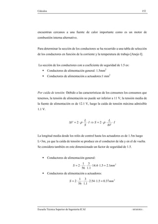 Cálculos 152 
encuentran cercanos a una fuente de calor importante como es un motor de 
combustión interna alternativo. 
Para determinar la sección de los conductores se ha recurrido a una tabla de selección 
de los conductores en función de la corriente y la temperatura de trabajo [Anejo I]. 
La sección de los conductores con u coeficiente de seguridad de 1.5 es: 
 Conductores de alimentación general: 1.5mm2 
 Conductores de alimentación a actuadores:1 mm2 
Por caída de tensión: Debido a las características de los consumos los consumos que 
tenemos, la tensión de alimentación no puede ser inferior a 11 V, la tensión media de 
la fuente de alimentación es de 12.1 V, luego la caída de tensión máxima admisible 
1.1 V. 
I 
L 
D = 2 ×r × × ⇒ = 2 ×r × 
V × 
D 
V 
I S 
L 
S 
La longitud media desde los relés de control hasta los actuadores es de 1.5m luego 
L=3m, ya que la caída de tensión se produce en el conductor de ida y en el de vuelta. 
Se considera también en este dimensionado un factor de seguridad de 1.5. 
 Conductores de alimentación general: 
S = 2 × × × × = mm 
14.4 1.5 2.1 2 
3 
1.1 
1 
56 
 Conductores de alimentación a actuadores: 
S = 2 × × × × = mm 
2.54 1.5 0.37 2 
3 
1.1 
1 
56 
Escuela Técnica Superior de Ingeniería ICAI - MEMORIA - 
 