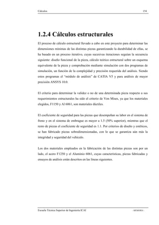 Cálculos 154 
1.2.4 Cálculos estructurales 
El proceso de cálculo estructural llevado a cabo en este proyecto para determinar las 
dimensiones mínimas de las distintas piezas garantizando la durabilidad de ellas, se 
ha basado en un proceso iterativo, cuyas sucesivas iteraciones seguían la secuencia 
siguiente: diseño funcional de la pieza, cálculo teórico estructural sobre un esquema 
equivalente de la pieza y comprobación mediante simulación con dos programas de 
simulación, un función de la complejidad y precisión requerida del análisis. Siendo 
estos programas el “módulo de análisis” de CATIA V5 y para análisis de mayor 
precisión ANSYS 10.0. 
El criterio para determinar la validez o no de una determinada pieza respecto a sus 
requerimientos estructurales ha sido el criterio de Von Mises, ya que los materiales 
elegidos, F1150 y Al 6061, son materiales dúctiles. 
El coeficiente de seguridad para las piezas que desempeñan su labor en el sistema de 
freno y en el sistema de embrague es mayor a 1.5 (50% superior), mientras que el 
resto de piezas el coeficiente de seguridad es 1.1. Por criterios de diseño y estéticos, 
se han fabricado piezas sobredimensionadas, con lo que se garantiza aún más la 
integridad y seguridad del vehículo. 
Los dos materiales empleados en la fabricación de las distintas piezas son por un 
lado, el acero F1250 y el Aluminio 6061, cuyas características, piezas fabricadas y 
ensayos de análisis están descritos en las líneas siguientes. 
Escuela Técnica Superior de Ingeniería ICAI - MEMORIA - 
 