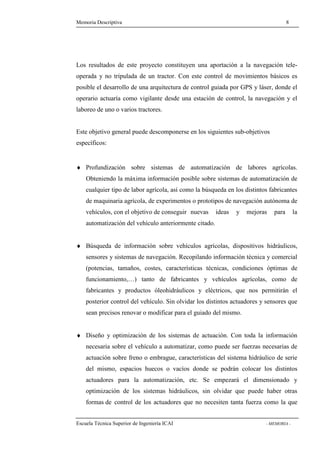 Memoria Descriptiva 8 
Los resultados de este proyecto constituyen una aportación a la navegación tele-operada 
y no tripulada de un tractor. Con este control de movimientos básicos es 
posible el desarrollo de una arquitectura de control guiada por GPS y láser, donde el 
operario actuaría como vigilante desde una estación de control, la navegación y el 
laboreo de uno o varios tractores. 
Este objetivo general puede descomponerse en los siguientes sub-objetivos 
específicos: 
¨ Profundización sobre sistemas de automatización de labores agrícolas. 
Obteniendo la máxima información posible sobre sistemas de automatización de 
cualquier tipo de labor agrícola, así como la búsqueda en los distintos fabricantes 
de maquinaria agrícola, de experimentos o prototipos de navegación autónoma de 
vehículos, con el objetivo de conseguir nuevas ideas y mejoras para la 
automatización del vehículo anteriormente citado. 
¨ Búsqueda de información sobre vehículos agrícolas, dispositivos hidráulicos, 
sensores y sistemas de navegación. Recopilando información técnica y comercial 
(potencias, tamaños, costes, características técnicas, condiciones óptimas de 
funcionamiento,…) tanto de fabricantes y vehículos agrícolas, como de 
fabricantes y productos óleohidráulicos y eléctricos, que nos permitirán el 
posterior control del vehículo. Sin olvidar los distintos actuadores y sensores que 
sean precisos renovar o modificar para el guiado del mismo. 
¨ Diseño y optimización de los sistemas de actuación. Con toda la información 
necesaria sobre el vehículo a automatizar, como puede ser fuerzas necesarias de 
actuación sobre freno o embrague, características del sistema hidráulico de serie 
del mismo, espacios huecos o vacíos donde se podrán colocar los distintos 
actuadores para la automatización, etc. Se empezará el dimensionado y 
optimización de los sistemas hidráulicos, sin olvidar que puede haber otras 
formas de control de los actuadores que no necesiten tanta fuerza como la que 
Escuela Técnica Superior de Ingeniería ICAI - MEMORIA - 
 