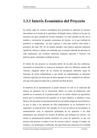 Estudio Económico 161 
1.3.1 Interés Económico del Proyecto 
En último siglo los avances tecnológicos han permitido la adopción de técnicas 
innovadoras en el mundo de la agricultura, facilitando tareas y labores en las que era 
necesaria una gran cantidad de recursos humanos. Un claro ejemplo de ello era la 
siembra y recolección de grandes extensiones de terreno, en la que multitud de 
jornaleros se desplazaban de unas regiones a otras para realizar estas tareas a 
principios del siglo XX. En las últimas décadas, estas labores agrícolas altamente 
repetitivas, tediosas y arduas son realizadas por un número reducido de personas en 
cada explotación, que conducen diferentes máquinas agrícolas o tractores con 
distintos aperos, destinados a trabajar la tierra. 
El interés de este proyecto se encuentra dentro de un plan aún más ambicioso, 
consistente en desarrollar un sistema de actuación, sobre los diferentes mandos del 
vehículo, integrado dentro de un sistema de navegación autónomo capaz de 
funcionar de forma independiente y que pueda ser implementado en diferentes 
vehículos agrícolas, de forma que un único operador no solo conduciría un vehículo, 
sino que sería capaz de supervisar y controlar una flota de éstos. 
El beneficio de la automatización se puede observar no solo en la reducción del 
número de operarios con el consecuente ahorro en costes de producción, sino 
también en el aumento de la productividad con un mismo número de agricultores 
puesto que la concentración del operador en la tarea repetitiva se desplaza a otras 
labores. Por otra parte la automatización de las actividades peligrosas trae beneficios, 
ya que se aleja a los operarios de ellas traduciéndose en un incremento de la 
seguridad y la salud de éstos. Por ejemplo, en el caso de cultivos en invernadero, la 
automatización evita la exposición prolongada de los operarios a las altas 
temperaturas que alcanzan los recintos de plástico que protegen los cultivos. Así 
mismo la automatización permite disminuir los costes de operación, ya que con 
técnicas más precisas se reduce el uso de recursos como la energía, el trabajo, las 
semillas, y los fertilizantes y herbicidas. De igual forma una reducción en la cantidad 
Escuela Técnica Superior de Ingeniería ICAI - MEMORIA - 
 