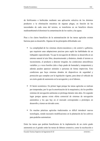 Estudio Económico 162 
de fertilizantes o herbicidas mediante una aplicación selectiva de los distintos 
productos o la eliminación mecánica de algunas plagas, en función de las 
necesidades de cada zona del terreno, se transforma en un beneficio directo 
medioambiental al disminuir la contaminación de los suelos y las aguas. 
Pese a los claros beneficios de la automatización de las tareas agrícolas existen 
barreras para su desarrollo. Algunas de las principales dificultades son: 
 La complejidad de los sistemas electro-mecánicos y de control o gobierno, 
que requieren unas adaptaciones precisas para suplir las habilidades de un 
trabajador especializado. Ya que la navegación de laboreo se desarrolla en un 
entorno natural al aire libre, desestructurado y dinámico, donde el terreno es 
inconsistente, el producto a detectar irregular, las condiciones atmosféricas 
variables y a veces hostiles (alto o bajo grado de humedad y temperatura) y 
además pueden aparecer animales o personas de forma imprevista. Esto 
condiciona que haya sistemas dotados de dispositivos de seguridad y 
protección que cumplan con la legislación vigente, para dotar al vehículo de 
un cierto grado de autonomía en la navegación y en el laboreo. 
 El factor económico. En primer lugar porque las tareas agrícolas se realizan 
por temporadas, por lo que la amortización de la maquinaria y de los posibles 
sistemas de navegación autónoma se prolonga durante más años. En segundo 
lugar porque apenas existe oferta comercial de sistemas de navegación 
automática y los que hay en el mercado corresponden a prototipos en 
desarrollo y tienen un elevado coste. 
 En muchas prácticas agrícolas tradicionales es difícil introducir nuevas 
tecnologías, siendo necesario modificaciones en la plantación de los cultivos 
para poderlas automatizar. 
Entre las tareas que podrían beneficiarse de la implantación de un cierto grado 
autonomía en el guiado están las tareas de laboreo extensivo, como la recolección o 
Escuela Técnica Superior de Ingeniería ICAI - MEMORIA - 
 