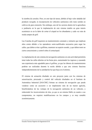 Estudio Económico 163 
la siembra de cereales. Pero, en este tipo de tareas, debido al bajo valor añadido del 
producto recogido, la incorporación de vehículos autónomos sólo tiene sentido en 
cultivos de gran extensión. Sin embargo, uno de los sectores dentro de la agricultura 
o jardinería en la que la implantación de este sistema tendría un gran interés 
económico es en la labor de cortar el césped en los abundantes y cada vez más de 
moda campos de golf. 
Las Canchas de golf requieren un mantenimiento constante y rutinario que implican 
altos costes debido a los operadores semi-cualificados necesarios para segar las 
calles, que deben evitar a golfistas, mantener un aspecto aseado, y que deben tener un 
cierto conocimiento y control sobre el cortacésped. 
La implantación de este sistema de navegación autónomo en esta actividad permitiría 
tener todas las calles abiertas en las horas pico, aumentando los ingresos y causando 
una experiencia más agradable para el golfista, ya que las labores de mantenimiento 
podrían ser realizadas durante la noche debido a que este sistema funciona 
independientemente de la cantidad de luz que haya en el entorno. 
El sistema de actuación diseñado en este proyecto junto con los sistemas de 
sensorización, procesado y control del vehículo diseñados en el Instituto de 
Automática Industrial [IAI-CSIC] forman un sistema de navegación que puede 
venderse como un accesorio o un implemento más de un tractor agrícola, 
beneficiándose de las ventajas de la navegación autónoma de un vehículo, y 
reduciendo los inconvenientes de ésta, ya que es un sistema fiable en cuanto a sus 
componentes, no requiere modificaciones en los campos y es muy rentable 
económicamente. 
Escuela Técnica Superior de Ingeniería ICAI - MEMORIA - 
 