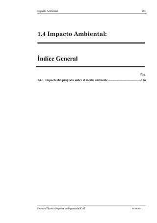 Impacto Ambiental 165 
1.4 Impacto Ambiental: 
Índice General 
Pág. 
1.4.1 Impacto del proyecto sobre el medio ambiente .........................................166 
Escuela Técnica Superior de Ingeniería ICAI - MEMORIA - 
 
