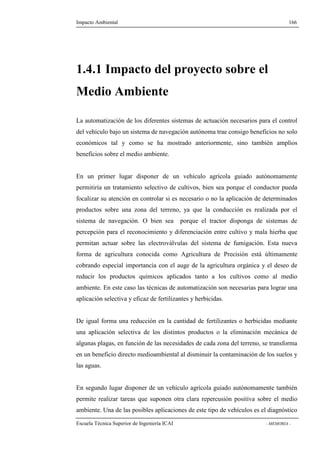 Impacto Ambiental 166 
1.4.1 Impacto del proyecto sobre el 
Medio Ambiente 
La automatización de los diferentes sistemas de actuación necesarios para el control 
del vehículo bajo un sistema de navegación autónoma trae consigo beneficios no solo 
económicos tal y como se ha mostrado anteriormente, sino también amplios 
beneficios sobre el medio ambiente. 
En un primer lugar disponer de un vehículo agrícola guiado autónomamente 
permitiría un tratamiento selectivo de cultivos, bien sea porque el conductor pueda 
focalizar su atención en controlar si es necesario o no la aplicación de determinados 
productos sobre una zona del terreno, ya que la conducción es realizada por el 
sistema de navegación. O bien sea porque el tractor disponga de sistemas de 
percepción para el reconocimiento y diferenciación entre cultivo y mala hierba que 
permitan actuar sobre las electroválvulas del sistema de fumigación. Esta nueva 
forma de agricultura conocida como Agricultura de Precisión está últimamente 
cobrando especial importancia con el auge de la agricultura orgánica y el deseo de 
reducir los productos químicos aplicados tanto a los cultivos como al medio 
ambiente. En este caso las técnicas de automatización son necesarias para lograr una 
aplicación selectiva y eficaz de fertilizantes y herbicidas. 
De igual forma una reducción en la cantidad de fertilizantes o herbicidas mediante 
una aplicación selectiva de los distintos productos o la eliminación mecánica de 
algunas plagas, en función de las necesidades de cada zona del terreno, se transforma 
en un beneficio directo medioambiental al disminuir la contaminación de los suelos y 
las aguas. 
En segundo lugar disponer de un vehículo agrícola guiado autónomamente también 
permite realizar tareas que suponen otra clara repercusión positiva sobre el medio 
ambiente. Una de las posibles aplicaciones de este tipo de vehículos es el diagnóstico 
Escuela Técnica Superior de Ingeniería ICAI - MEMORIA - 
 