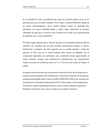 Impacto Ambiental 167 
de la salinidad de suelo, un problema que según los expertos podría crecer en los 
próximos años con el cambio climático. Por lo tanto, el tractor DÉDALO, dotado de 
un sensor electromagnético móvil, podría elaborar mapas de salinidad para 
determinar con mayor fiabilidad dónde y cuánto regar, reduciendo las enormes 
cantidades de agua que se vierten en todo el terreno al no saber con exactitud donde 
la calidad de éste es peor [ARAG07]. 
Por último lugar, disponer de un vehículo agrícola con navegación autónoma permite 
controlar con exactitud que no haya posibles interferencias durante el cultivo, 
fertilización o cualquier otra tarea agrícolas por un posible despiste o fatiga del 
operario, es decir, que no se vuelva trabajar sobre terreno ya trabajado, con el 
consecuente desperdicio de carburantes cuya combustión afecta negativamente al 
medio ambiente. Aunque estas interferencias aparentemente son insignificantes 
estudios recientes las cuantifican entre un 2 y 7% de las horas totales de trabajo en 
campo. 
Se puede concluir por tanto que este proyecto, dentro del marco de investigación en 
sistemas de procesamiento de la información y control para vehículos de navegación 
autónoma desarrollado sobre el tractor AGRIA-HISPANIA 9940 en las instalaciones 
del Instituto de Automática Industrial del CSIC (Centro Superior de Investigaciones 
Científicas), implica importantes beneficios sobre el medio ambiente al igual que 
beneficios económicos, tal y como se analizó en el estudio económico. 
Escuela Técnica Superior de Ingeniería ICAI - MEMORIA - 
 