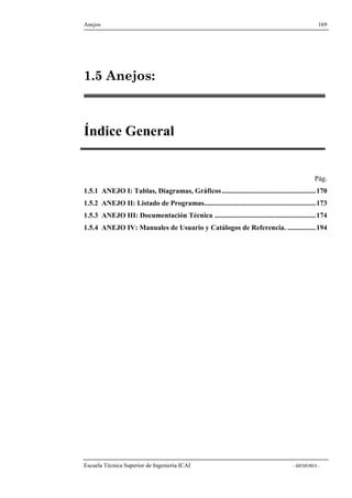 Anejos 169 
1.5 Anejos: 
Índice General 
Pág. 
1.5.1 ANEJO I: Tablas, Diagramas, Gráficos .....................................................170 
1.5.2 ANEJO II: Listado de Programas...............................................................173 
1.5.3 ANEJO III: Documentación Técnica .........................................................174 
1.5.4 ANEJO IV: Manuales de Usuario y Catálogos de Referencia. ................194 
Escuela Técnica Superior de Ingeniería ICAI - MEMORIA - 
 
