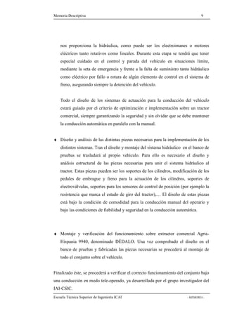 Memoria Descriptiva 9 
nos proporciona la hidráulica, como puede ser los electroimanes o motores 
eléctricos tanto rotativos como lineales. Durante esta etapa se tendrá que tener 
especial cuidado en el control y parada del vehículo en situaciones límite, 
mediante la seta de emergencia y frente a la falta de suministro tanto hidráulico 
como eléctrico por fallo o rotura de algún elemento de control en el sistema de 
freno, asegurando siempre la detención del vehículo. 
Todo el diseño de los sistemas de actuación para la conducción del vehículo 
estará guiado por el criterio de optimización e implementación sobre un tractor 
comercial, siempre garantizando la seguridad y sin olvidar que se debe mantener 
la conducción automática en paralelo con la manual. 
¨ Diseño y análisis de las distintas piezas necesarias para la implementación de los 
distintos sistemas. Tras el diseño y montaje del sistema hidráulico en el banco de 
pruebas se trasladará al propio vehículo. Para ello es necesario el diseño y 
análisis estructural de las piezas necesarias para unir el sistema hidráulico al 
tractor. Estas piezas pueden ser los soportes de los cilindros, modificación de los 
pedales de embrague y freno para la actuación de los cilindros, soportes de 
electroválvulas, soportes para los sensores de control de posición (por ejemplo la 
resistencia que marca el estado de giro del tractor),… El diseño de estas piezas 
está bajo la condición de comodidad para la conducción manual del operario y 
bajo las condiciones de fiabilidad y seguridad en la conducción automática. 
¨ Montaje y verificación del funcionamiento sobre extractor comercial Agria- 
Hispania 9940, denominado DÉDALO. Una vez comprobado el diseño en el 
banco de pruebas y fabricadas las piezas necesarias se procederá al montaje de 
todo el conjunto sobre el vehículo. 
Finalizado éste, se procederá a verificar el correcto funcionamiento del conjunto bajo 
una conducción en modo tele-operado, ya desarrollada por el grupo investigador del 
IAI-CSIC. 
Escuela Técnica Superior de Ingeniería ICAI - MEMORIA - 
 