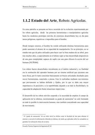 Memoria Descriptiva 10 
1.1.2 Estado del Arte, Robots Agrícolas. 
En estos párrafos se presenta un breve recorrido de la evolución experimentada por 
los robots agrícolas, desde las primeras herramientas o manipuladores agrícolas 
hasta los modernos prototipos móviles de exteriores desarrollados hoy en día para 
tareas peligrosas, repetitivas o imposibles para el hombre. 
Desde tiempos remotos, el hombre ha venido utilizando distintas herramientas para 
poder aumentar el alcance de su capacidad de manipulación. En un principio, no se 
trataba más que de palos utilizados para hacer caer la fruta madura de un árbol, pero 
tras muchos años, y especialmente en el último siglo se han desarrollado dispositivos 
de una gran complejidad, capaces de suplir con una gran eficacia la acción del ser 
humano [NUÑO04]. 
Los robots fueron desarrollados inicialmente en el ámbito industrial y su finalidad 
era la sustitución del operador humano por un sistema artificial que ejecutara una 
tarea física, por lo tanto consistían básicamente en brazos articulados diseñados para 
mover herramientas, materiales o piezas. Esto lo realizaban mediante movimientos 
que previamente se habían definido y fijados, por lo que se daba una mayor 
importancia a la precisión y a la repetibilidad, dejando a un lado la flexibilidad y la 
capacidad de adaptación frente situaciones imprevistas. 
El desarrollo de los robots móviles responde a la necesidad de ampliar el campo de 
aplicación de la robótica, incrementando su grado de autonomía3 no solo limitando 
en todo lo posible la intervención humana, sino también concediendo una capacidad 
de movimiento. 
3 El “grado de autonomía” de un robot móvil se define como la facultad de éste para abstraer el 
entorno y convertir la información obtenida en órdenes, de modo que aplicadas sobre los actuadotes se 
garantice la realización eficaz de su tarea. 
Escuela Técnica Superior de Ingeniería ICAI - MEMORIA - 
 