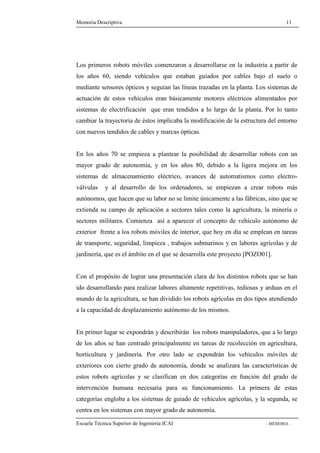 Memoria Descriptiva 11 
Los primeros robots móviles comenzaron a desarrollarse en la industria a partir de 
los años 60, siendo vehículos que estaban guiados por cables bajo el suelo o 
mediante sensores ópticos y seguían las líneas trazadas en la planta. Los sistemas de 
actuación de estos vehículos eran básicamente motores eléctricos alimentados por 
sistemas de electrificación que eran tendidos a lo largo de la planta. Por lo tanto 
cambiar la trayectoria de éstos implicaba la modificación de la estructura del entorno 
con nuevos tendidos de cables y marcas ópticas. 
En los años 70 se empieza a plantear la posibilidad de desarrollar robots con un 
mayor grado de autonomía, y en los años 80, debido a la ligera mejora en los 
sistemas de almacenamiento eléctrico, avances de automatismos como electro-válvulas 
y al desarrollo de los ordenadores, se empiezan a crear robots más 
autónomos, que hacen que su labor no se limite únicamente a las fábricas, sino que se 
extienda su campo de aplicación a sectores tales como la agricultura, la minería o 
sectores militares. Comienza así a aparecer el concepto de vehículo autónomo de 
exterior frente a los robots móviles de interior, que hoy en día se emplean en tareas 
de transporte, seguridad, limpieza , trabajos submarinos y en labores agrícolas y de 
jardinería, que es el ámbito en el que se desarrolla este proyecto [POZO01]. 
Con el propósito de lograr una presentación clara de los distintos robots que se han 
ido desarrollando para realizar labores altamente repetitivas, tediosas y arduas en el 
mundo de la agricultura, se han dividido los robots agrícolas en dos tipos atendiendo 
a la capacidad de desplazamiento autónomo de los mismos. 
En primer lugar se expondrán y describirán los robots manipuladores, que a lo largo 
de los años se han centrado principalmente en tareas de recolección en agricultura, 
horticultura y jardinería. Por otro lado se expondrán los vehículos móviles de 
exteriores con cierto grado de autonomía, donde se analizara las características de 
estos robots agrícolas y se clasifican en dos categorías en función del grado de 
intervención humana necesaria para su funcionamiento. La primera de estas 
categorías engloba a los sistemas de guiado de vehículos agrícolas, y la segunda, se 
centra en los sistemas con mayor grado de autonomía. 
Escuela Técnica Superior de Ingeniería ICAI - MEMORIA - 
 