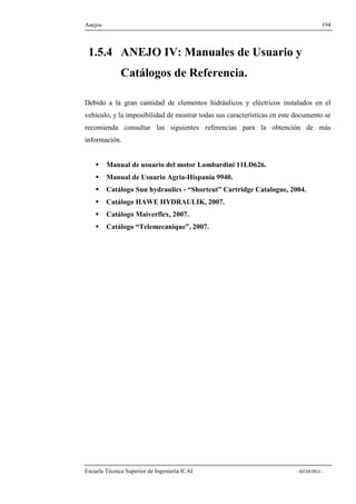 Anejos 194 
1.5.4 ANEJO IV: Manuales de Usuario y 
Catálogos de Referencia. 
Debido a la gran cantidad de elementos hidráulicos y eléctricos instalados en el 
vehículo, y la imposibilidad de mostrar todas sus características en este documento se 
recomienda consultar las siguientes referencias para la obtención de más 
información. 
 Manual de usuario del motor Lombardini 11LD626. 
 Manual de Usuario Agria-Hispania 9940. 
 Catálogo Sun hydraulics - “Shortcut” Cartridge Catalogue, 2004. 
 Catálogo HAWE HYDRAULIK, 2007. 
 Catálogo Maiverflex, 2007. 
 Catálogo “Telemecanique”, 2007. 
Escuela Técnica Superior de Ingeniería ICAI - MEMORIA - 
 
