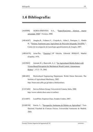 Bibliografía 195 
1.6 Bibliografía: 
[AGRI00] AGRIA-HISPANIA S.A., “Especificaciones técnicas tractor 
articulado 9940”, Vizcaya, 2000. 
[ARAG07] Aragües,R., Urdanoz,V., Cirujeda,A., Aibar,J., Paniagua, J., Abadía 
D., ”Sistema Autónomo para Agricultura de Precisión Integrada, SAAPIN ”, 
Centro de investigación de tecnología agroalimentaria de Aragón, 2007. 
[ARIAS76] Arias-Paz, “Tractores”,10ª Edición, Editorial DOSSAT, Madrid 
(España), 1976. 
[ASTR02] Astrand, B. y Baerveldt, A.-J. “An Agricultural Mobile Robot with 
Vision-Based Perception for Mechanical Weed Control. Autonomous 
Robots”, 13:21–35, 2002. 
[BRAI02] Horticultural Engineering Department, Welsh Onion Harvester, The 
Institute of Agricultural Machinery, 2002. 
http://brain.naro.affrc.go.jp/index-e.html(online). 
[CATA06] Service Robots Group, Università di Catania, Italia, 2006 
http://www.robotic.diees.unict.it (online). 
[CLAS07] LaserPilot, Empresa Claas, Estados Unidos, 2007 
[GARC04] García, L., “Navegación Autónoma de Robots en Agricultura”, Tesis 
Doctoral, Facultad de Ciencias Físicas, Universidad Autónoma de Madrid, 
2004. 
Escuela Técnica Superior de Ingeniería ICAI - MEMORIA - 
 