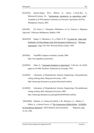 Bibliografía 196 
[GALE01] García-Alegre, M.A., Ribeiro A., García L.,Pozo-Ruz A., 
Martinez,R.,Guinea D., “Autonomous lawnmover in agricultura tasks”, 
Aceptado en el III European Conference on Precision Agricultura (ECPA), 
Montpellier, Francia, 2001. 
[GILS98] Gil Sierra J., “Elementos Hidráulicos en los Tractore y Máquinas 
Agrícolas”, Ediciones Multiprensa, Madrid, 1998. 
[HAGE99] Hague, T., Marchant, J. A., y Tillett, N. D. “A system for plant scale 
husbandry. En Proceedings of the first European Conference on Precision 
Agriculture”, págs. 635–642, Warwick (Reino Unido), 1999. 
[INTE06] FarmPRO, Empresa Autofarm, Canadá, 2006. 
http://www.gpsfarm.com(online) 
[JAHN83] Jahns, G., “Automatic Guidance in Agriculture”. A Review. En ASAE 
paper no.:83-404, Weyburn, Saskatchewan (Canadá), 1983. 
[LASE95] Laboratory of Bioproduction Systems Engineering, Chrysanthemum 
cutting sticking robot, Okayama University , 1995. 
http://mama.agr.okoyama-u.ac.jp/lase/chrys.html (online). 
[LASE04] Laboratory of Bioproduction Systems Engineering, Chrysanthemum 
cutting sticking robot, Okayama University ,2004. 
http://mama.agr.okayama-u.ac.jp/english/robot04.html (online). 
[MAND96] Mandow, A., Gómez-de Gabriel, J. M., Martínez, J. L., Muñoz, V., 
Ollero, A., y García-Cerezo, A.”The Autonomous Mobile Robot AURORA 
for Greenhouse Operation”. IEEE Robotics and Automation Magazine, págs. 
19–28, 1996. 
Escuela Técnica Superior de Ingeniería ICAI - MEMORIA - 
 